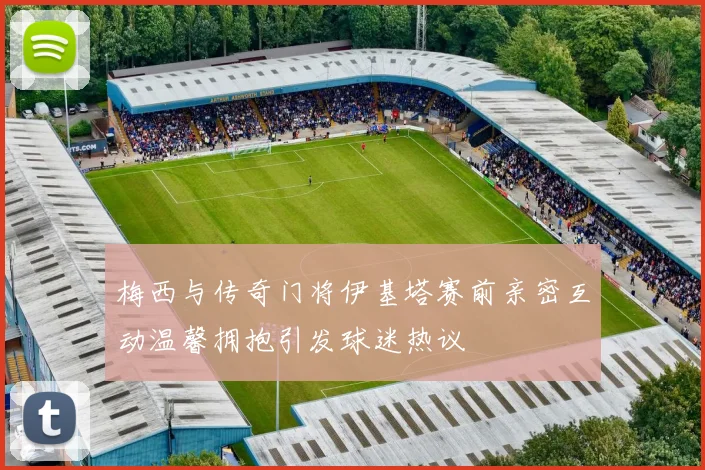 梅西与传奇门将伊基塔赛前亲密互动温馨拥抱引发球迷热议