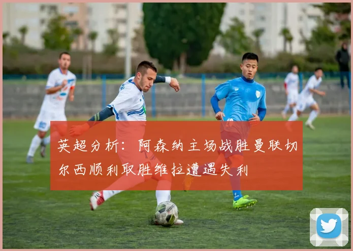 英超分析：阿森纳主场战胜曼联切尔西顺利取胜维拉遭遇失利