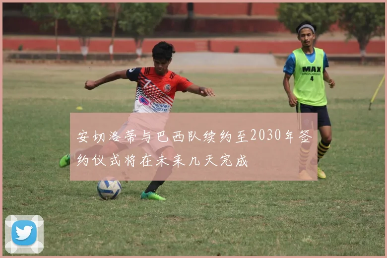 安切洛蒂与巴西队续约至2030年签约仪式将在未来几天完成