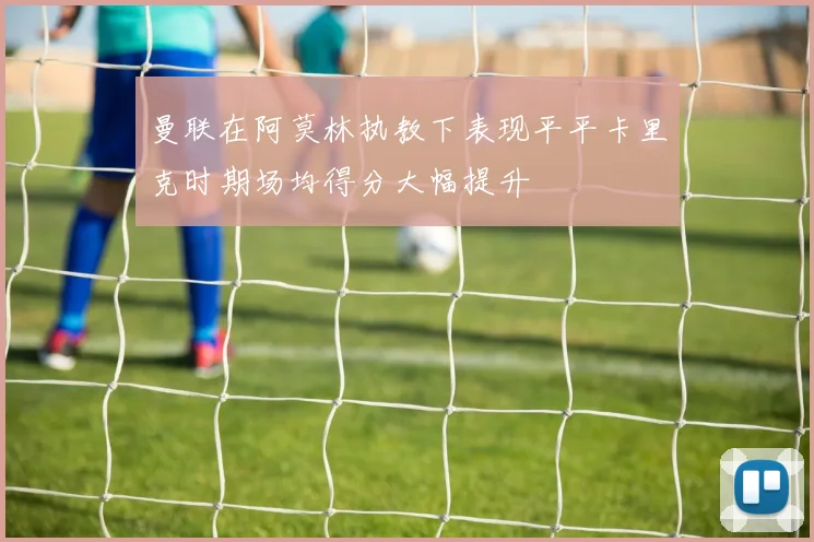 曼联在阿莫林执教下表现平平卡里克时期场均得分大幅提升
