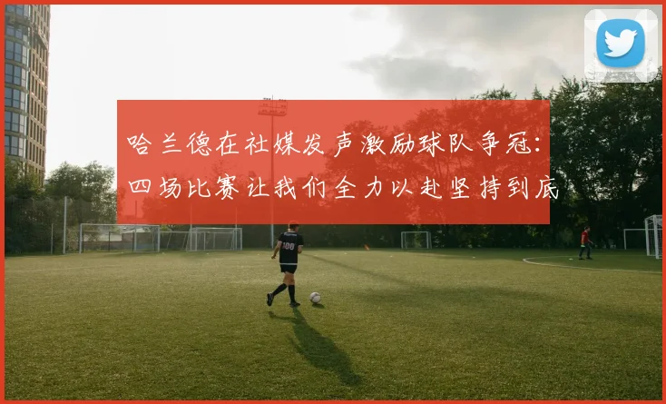 哈兰德在社媒发声激励球队争冠：四场比赛让我们全力以赴坚持到底