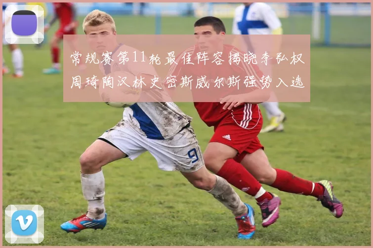 常规赛第11轮最佳阵容揭晓李弘权周琦陶汉林史密斯威尔斯强势入选