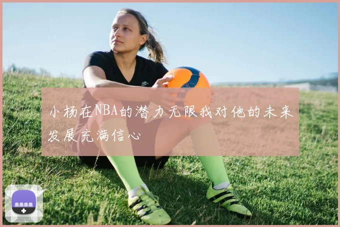 小杨在NBA的潜力无限我对他的未来发展充满信心