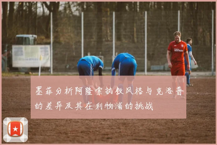 墨菲分析阿隆索执教风格与克洛普的差异及其在利物浦的挑战